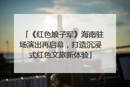《红色娘子军》海南驻场演出再启幕，打造沉浸式红色文旅新体验