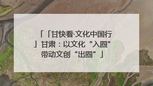 「甘快看·文化中国行」甘肃：以文化“入圈”带动文创“出圈”