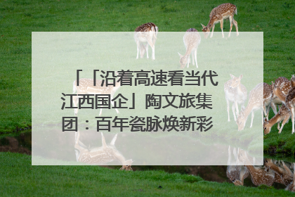 「沿着高速看当代江西国企」陶文旅集团：百年瓷脉焕新彩 文旅融合谱华章