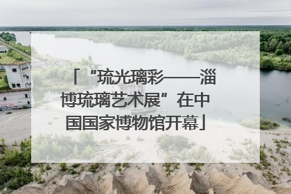 “琉光璃彩——淄博琉璃艺术展”在中国国家博物馆开幕