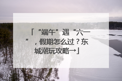 “端午”遇“六一”，假期怎么过？东城潮玩攻略→