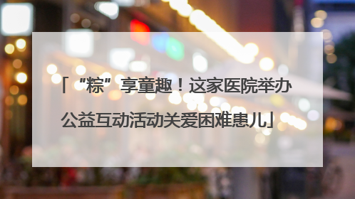 “粽”享童趣！这家医院举办公益互动活动关爱困难患儿