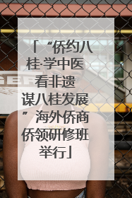 “侨约八桂·学中医 看非遗 谋八桂发展”海外侨商侨领研修班举行