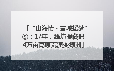 “山海情・雪域援梦”⑨：17年，潍坊援藏把4万亩高原荒漠变绿洲