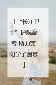 “长江卫士”护航高考 助力襄阳学子圆梦