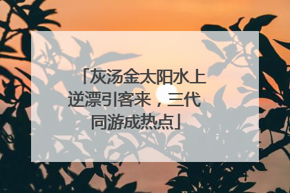 灰汤金太阳水上逆漂引客来，三代同游成热点