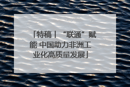 特稿丨“联通”赋能 中国助力非洲工业化高质量发展