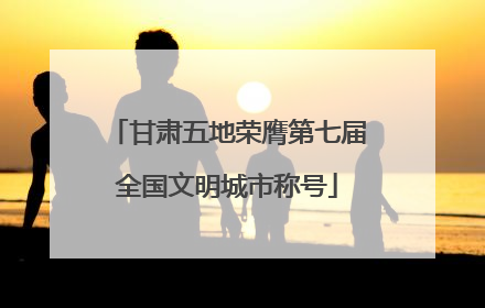 甘肃五地荣膺第七届全国文明城市称号