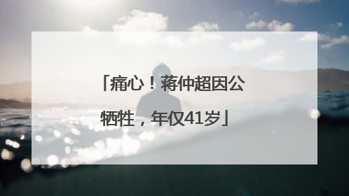 痛心！蒋仲超因公牺牲，年仅41岁