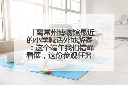 离常州博物馆最近的小学喊话外地游客：这个端午我们错峰看展，这份参观任务单赶快收藏