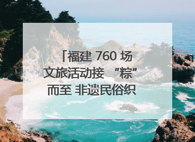 福建 760 场文旅活动接 “粽” 而至 非遗民俗织就端午文化图谱