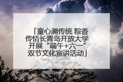 童心溯传统 粽香传情长青岛开放大学开展“端午+六一”双节文化宣讲活动