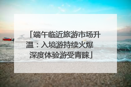 端午临近旅游市场升温：入境游持续火爆 深度体验游受青睐