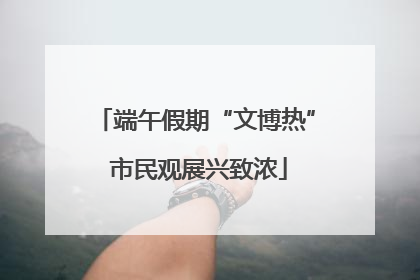 端午假期“文博热” 市民观展兴致浓