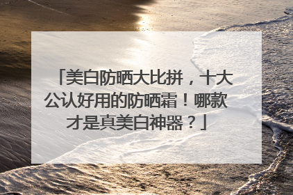美白防晒大比拼，十大公认好用的防晒霜！哪款才是真美白神器？
