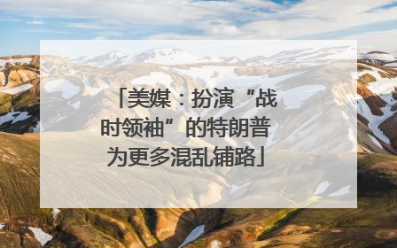美媒：扮演“战时领袖”的特朗普为更多混乱铺路