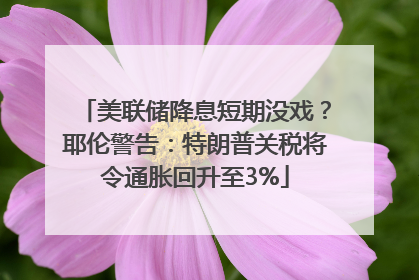 美联储降息短期没戏？耶伦警告：特朗普关税将令通胀回升至3%