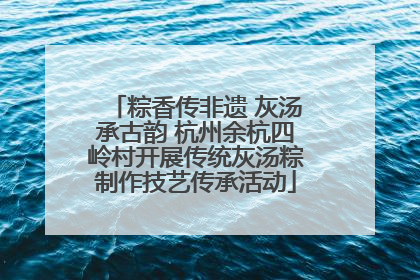 粽香传非遗 灰汤承古韵 杭州余杭四岭村开展传统灰汤粽制作技艺传承活动
