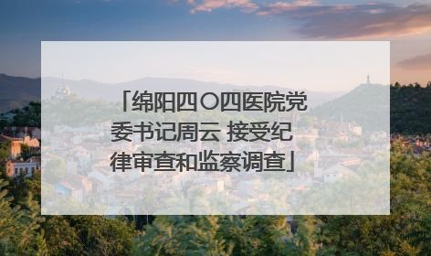 绵阳四〇四医院党委书记周云 接受纪律审查和监察调查