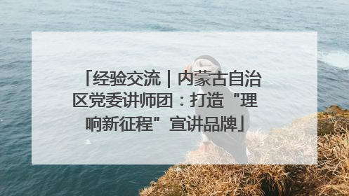经验交流｜内蒙古自治区党委讲师团：打造“理响新征程”宣讲品牌