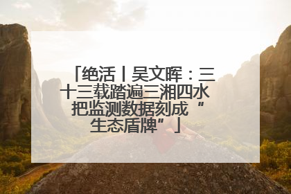 绝活丨吴文晖：三十三载踏遍三湘四水 把监测数据刻成“生态盾牌”