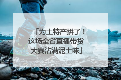 为土特产拼了！这场全省直播带货大赛沾满泥土味