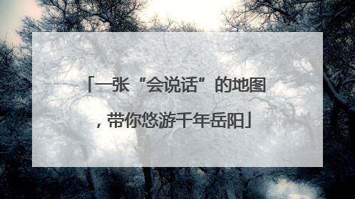 一张“会说话”的地图，带你悠游千年岳阳
