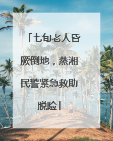 七旬老人昏厥倒地，蒸湘民警紧急救助脱险