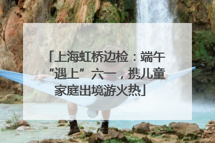 上海虹桥边检：端午“遇上”六一，携儿童家庭出境游火热