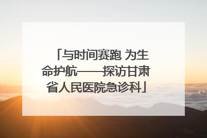 与时间赛跑 为生命护航——探访甘肃省人民医院急诊科