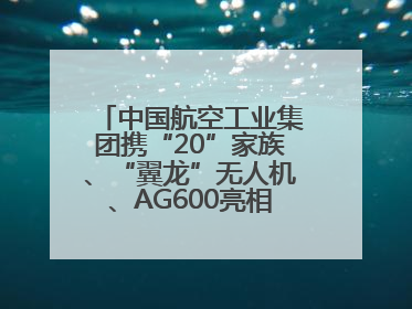 中国航空工业集团携“20”家族、“翼龙”无人机、AG600亮相巴黎航展