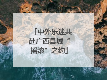 中外乐迷共赴广西县域“摇滚”之约