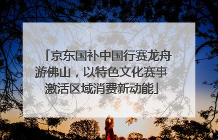 京东国补中国行赛龙舟游佛山，以特色文化赛事激活区域消费新动能