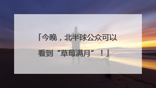 今晚，北半球公众可以看到“草莓满月”！