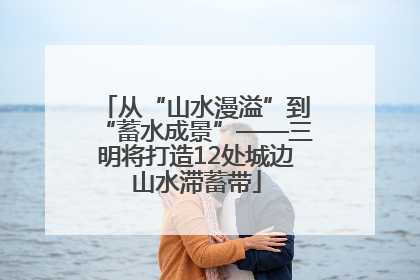 从“山水漫溢”到“蓄水成景”——三明将打造12处城边山水滞蓄带