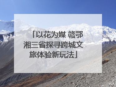 以花为媒 赣鄂湘三省探寻跨城文旅体验新玩法