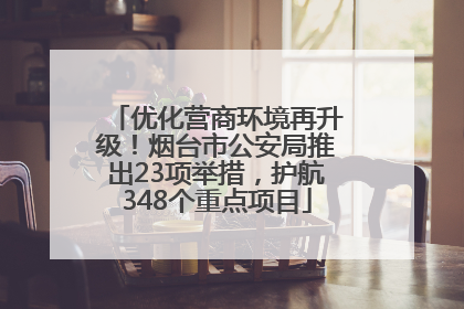 优化营商环境再升级！烟台市公安局推出23项举措，护航348个重点项目