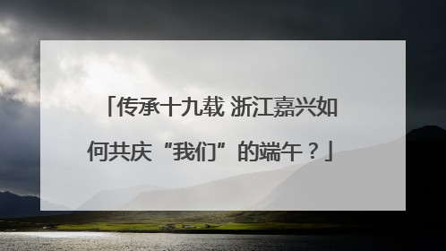传承十九载 浙江嘉兴如何共庆“我们”的端午？