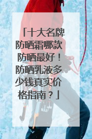 十大名牌防晒霜哪款防晒最好！防晒乳液多少钱真实价格指南？