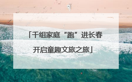 千组家庭“跑”进长春 开启童趣文旅之旅