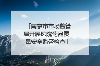南京市市场监管局开展医院药品质量安全监督检查