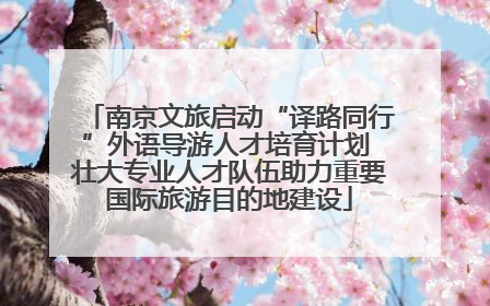 南京文旅启动“译路同行”外语导游人才培育计划 壮大专业人才队伍助力重要国际旅游目的地建设