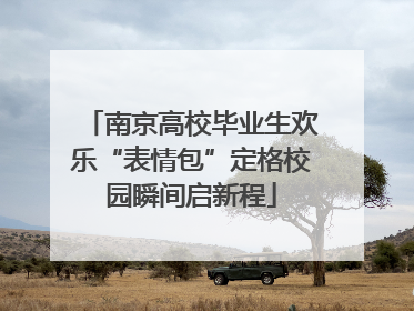 南京高校毕业生欢乐“表情包”定格校园瞬间启新程