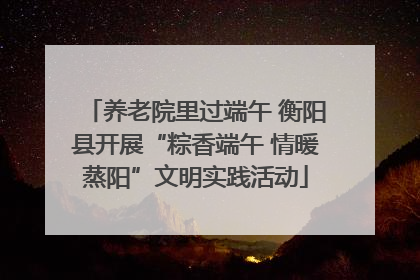 养老院里过端午 衡阳县开展“粽香端午 情暖蒸阳”文明实践活动