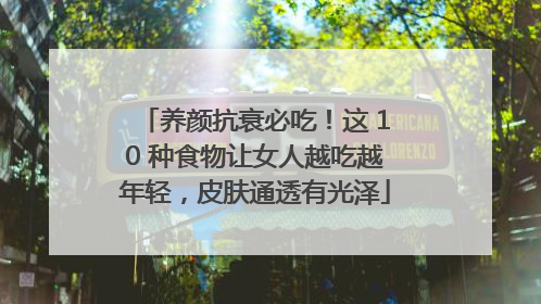 养颜抗衰必吃！这 10 种食物让女人越吃越年轻，皮肤通透有光泽