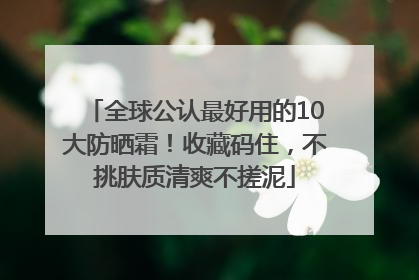 全球公认最好用的10大防晒霜！收藏码住，不挑肤质清爽不搓泥