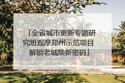 全省城市更新专题研究班观摩郑州示范项目 解锁老城焕新密码
