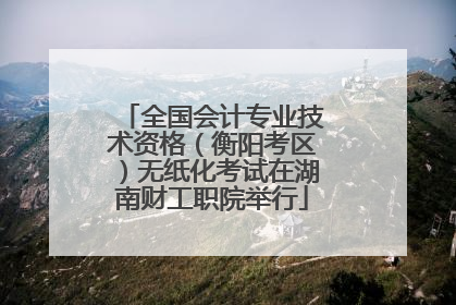 全国会计专业技术资格（衡阳考区）无纸化考试在湖南财工职院举行