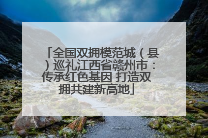 全国双拥模范城（县）巡礼江西省赣州市：传承红色基因 打造双拥共建新高地