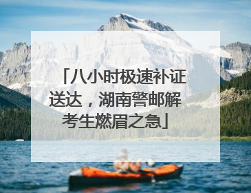 八小时极速补证送达，湖南警邮解考生燃眉之急